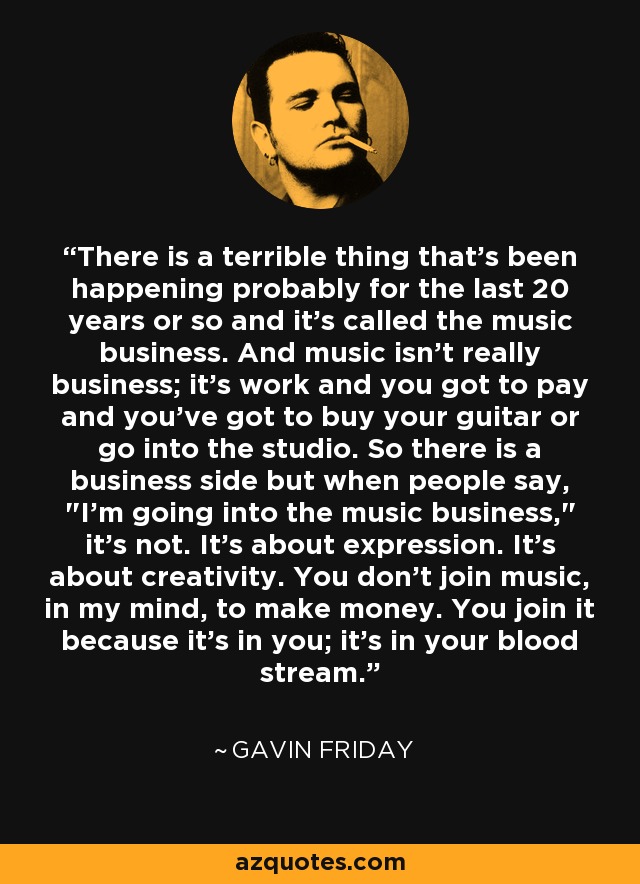 There is a terrible thing that's been happening probably for the last 20 years or so and it's called the music business. And music isn't really business; it's work and you got to pay and you've got to buy your guitar or go into the studio. So there is a business side but when people say, 