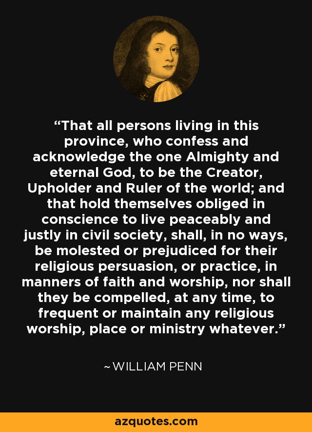 That all persons living in this province, who confess and acknowledge the one Almighty and eternal God, to be the Creator, Upholder and Ruler of the world; and that hold themselves obliged in conscience to live peaceably and justly in civil society, shall, in no ways, be molested or prejudiced for their religious persuasion, or practice, in manners of faith and worship, nor shall they be compelled, at any time, to frequent or maintain any religious worship, place or ministry whatever. - William Penn