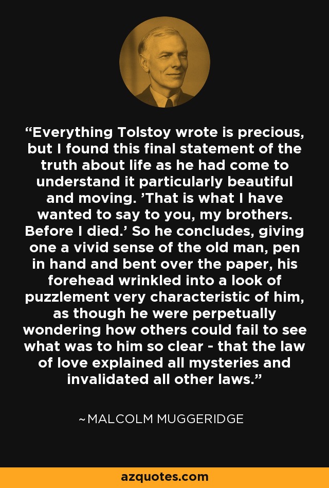 Everything Tolstoy wrote is precious, but I found this final statement of the truth about life as he had come to understand it particularly beautiful and moving. 'That is what I have wanted to say to you, my brothers. Before I died.' So he concludes, giving one a vivid sense of the old man, pen in hand and bent over the paper, his forehead wrinkled into a look of puzzlement very characteristic of him, as though he were perpetually wondering how others could fail to see what was to him so clear - that the law of love explained all mysteries and invalidated all other laws. - Malcolm Muggeridge