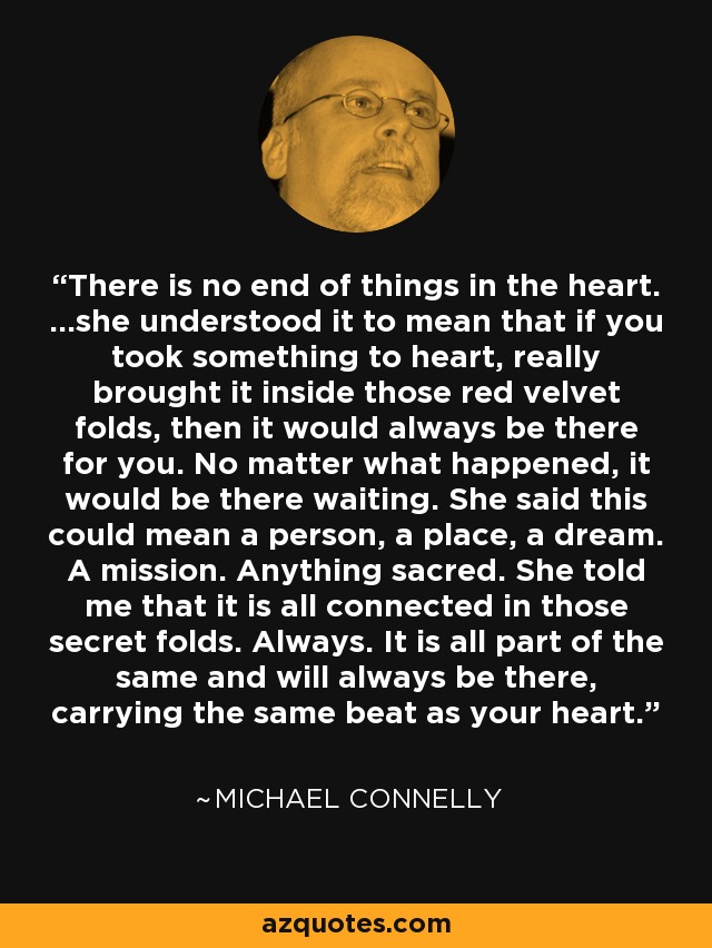 There is no end of things in the heart. ...she understood it to mean that if you took something to heart, really brought it inside those red velvet folds, then it would always be there for you. No matter what happened, it would be there waiting. She said this could mean a person, a place, a dream. A mission. Anything sacred. She told me that it is all connected in those secret folds. Always. It is all part of the same and will always be there, carrying the same beat as your heart. - Michael Connelly