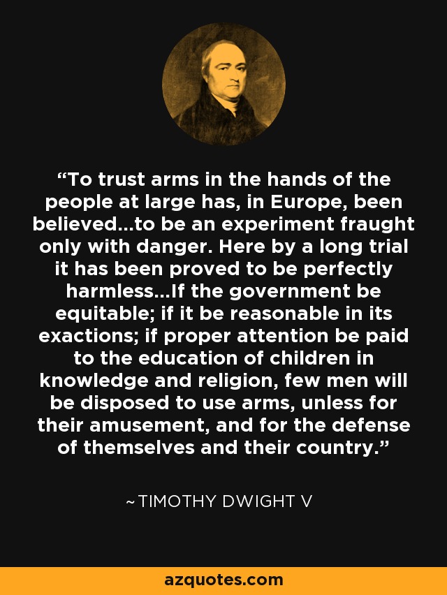 To trust arms in the hands of the people at large has, in Europe, been believed...to be an experiment fraught only with danger. Here by a long trial it has been proved to be perfectly harmless...If the government be equitable; if it be reasonable in its exactions; if proper attention be paid to the education of children in knowledge and religion, few men will be disposed to use arms, unless for their amusement, and for the defense of themselves and their country. - Timothy Dwight V