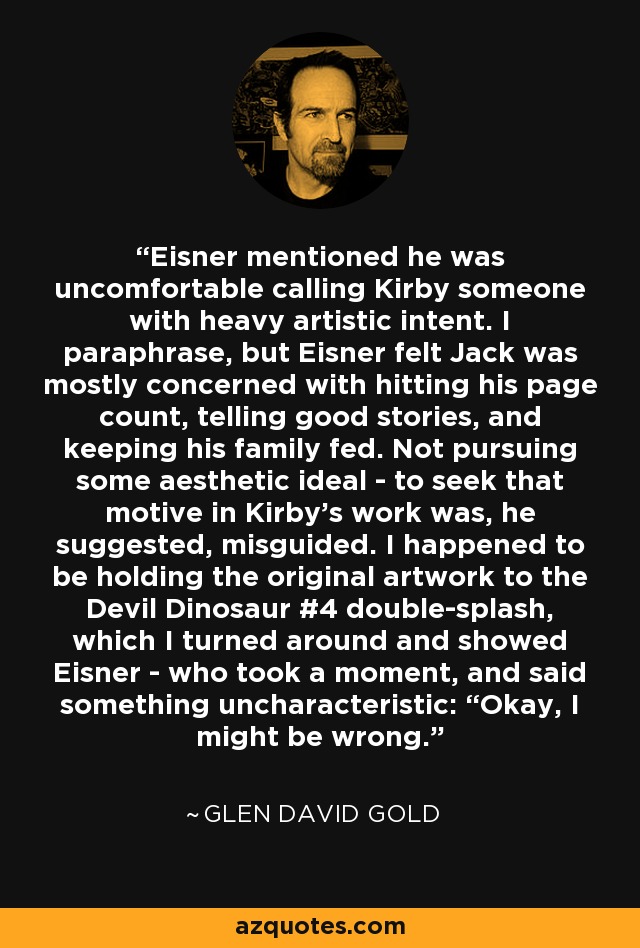 Eisner mentioned he was uncomfortable calling Kirby someone with heavy artistic intent. I paraphrase, but Eisner felt Jack was mostly concerned with hitting his page count, telling good stories, and keeping his family fed. Not pursuing some aesthetic ideal - to seek that motive in Kirby's work was, he suggested, misguided. I happened to be holding the original artwork to the Devil Dinosaur #4 double-splash, which I turned around and showed Eisner - who took a moment, and said something uncharacteristic: “Okay, I might be wrong. - Glen David Gold