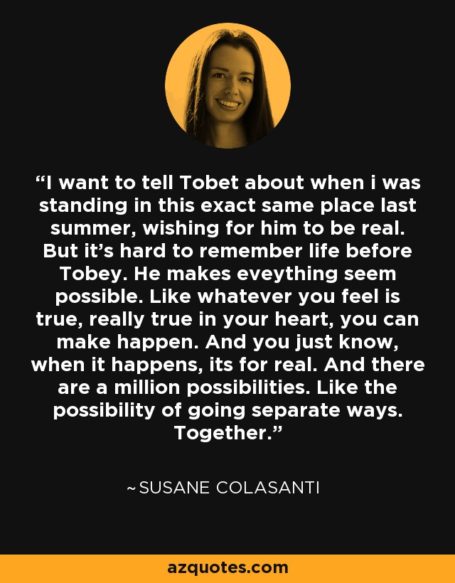 I want to tell Tobet about when i was standing in this exact same place last summer, wishing for him to be real. But it's hard to remember life before Tobey. He makes eveything seem possible. Like whatever you feel is true, really true in your heart, you can make happen. And you just know, when it happens, its for real. And there are a million possibilities. Like the possibility of going separate ways. Together. - Susane Colasanti