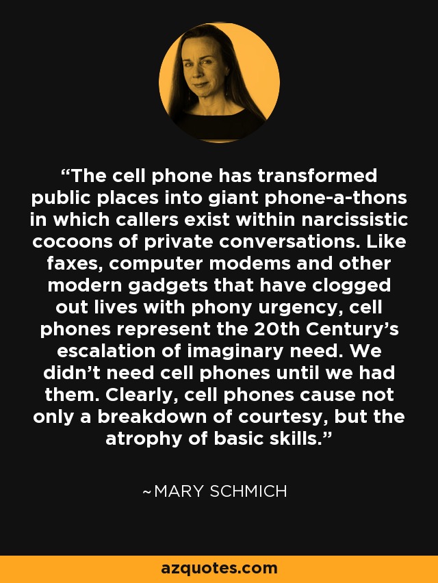 The cell phone has transformed public places into giant phone-a-thons in which callers exist within narcissistic cocoons of private conversations. Like faxes, computer modems and other modern gadgets that have clogged out lives with phony urgency, cell phones represent the 20th Century's escalation of imaginary need. We didn't need cell phones until we had them. Clearly, cell phones cause not only a breakdown of courtesy, but the atrophy of basic skills. - Mary Schmich