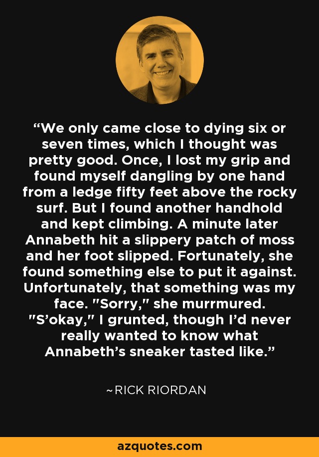 We only came close to dying six or seven times, which I thought was pretty good. Once, I lost my grip and found myself dangling by one hand from a ledge fifty feet above the rocky surf. But I found another handhold and kept climbing. A minute later Annabeth hit a slippery patch of moss and her foot slipped. Fortunately, she found something else to put it against. Unfortunately, that something was my face. 