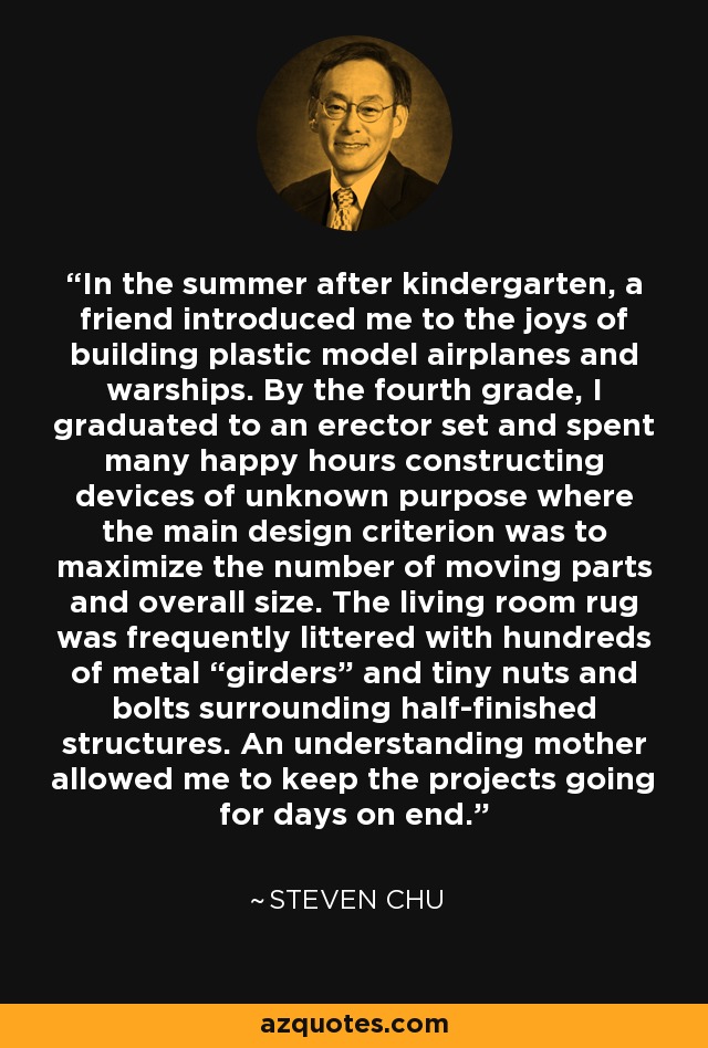 In the summer after kindergarten, a friend introduced me to the joys of building plastic model airplanes and warships. By the fourth grade, I graduated to an erector set and spent many happy hours constructing devices of unknown purpose where the main design criterion was to maximize the number of moving parts and overall size. The living room rug was frequently littered with hundreds of metal “girders” and tiny nuts and bolts surrounding half-finished structures. An understanding mother allowed me to keep the projects going for days on end. - Steven Chu