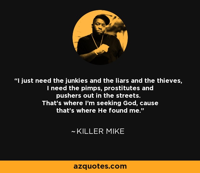 I just need the junkies and the liars and the thieves, I need the pimps, prostitutes and pushers out in the streets. That's where I'm seeking God, cause that's where He found me. - Killer Mike