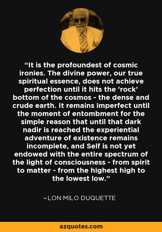 It is the profoundest of cosmic ironies. The divine power, our true spiritual essence, does not achieve perfection until it hits the 'rock' bottom of the cosmos - the dense and crude earth. It remains imperfect until the moment of entombment for the simple reason that until that dark nadir is reached the experiential adventure of existence remains incomplete, and Self is not yet endowed with the entire spectrum of the light of consciousness - from spirit to matter - from the highest high to the lowest low. - Lon Milo DuQuette