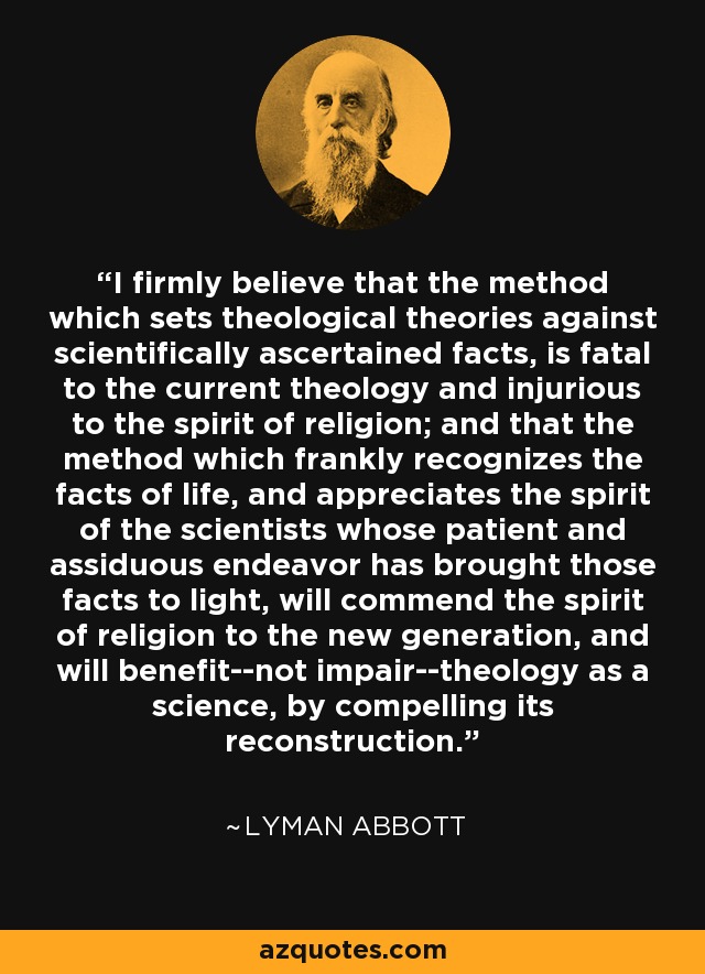 I firmly believe that the method which sets theological theories against scientifically ascertained facts, is fatal to the current theology and injurious to the spirit of religion; and that the method which frankly recognizes the facts of life, and appreciates the spirit of the scientists whose patient and assiduous endeavor has brought those facts to light, will commend the spirit of religion to the new generation, and will benefit--not impair--theology as a science, by compelling its reconstruction. - Lyman Abbott