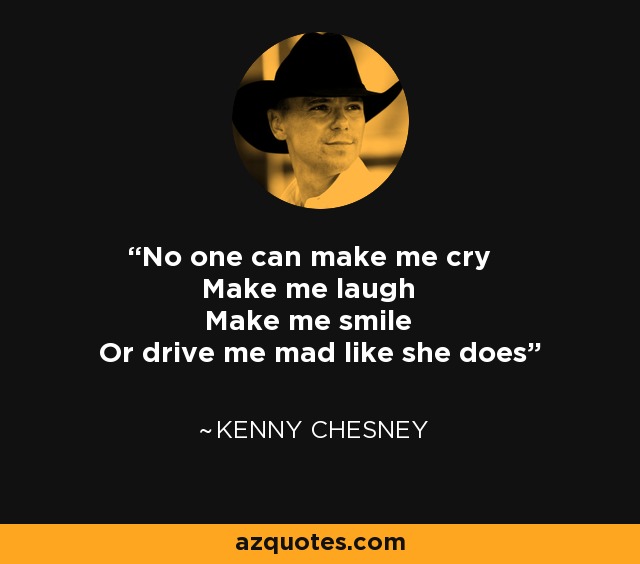No one can make me cry Make me laugh Make me smile Or drive me mad like she does - Kenny Chesney