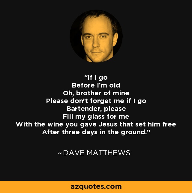 If I go Before I'm old Oh, brother of mine Please don't forget me if I go Bartender, please Fill my glass for me With the wine you gave Jesus that set him free After three days in the ground. - Dave Matthews