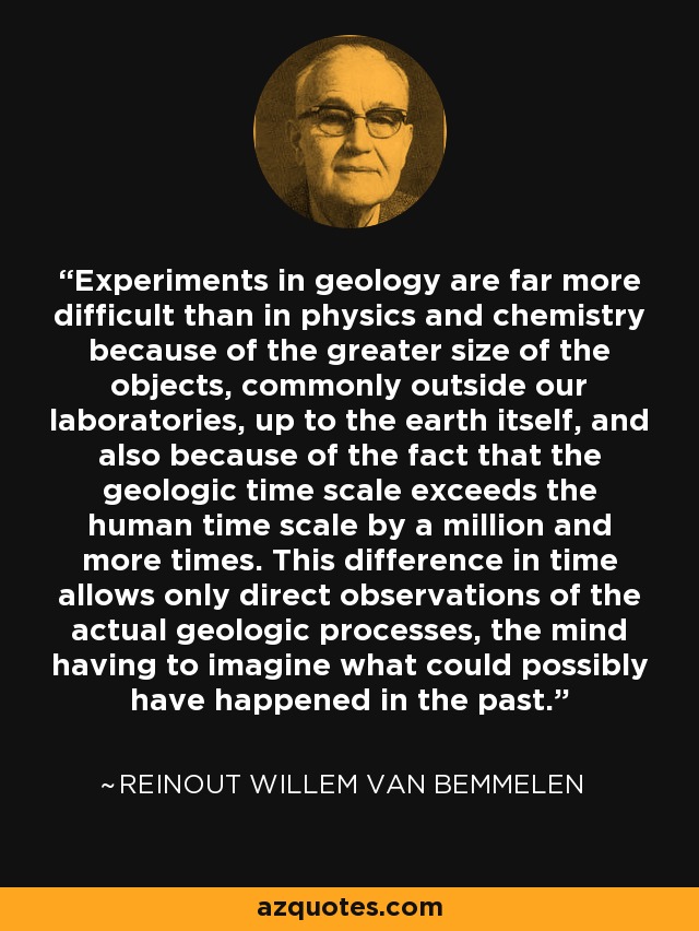 Experiments in geology are far more difficult than in physics and chemistry because of the greater size of the objects, commonly outside our laboratories, up to the earth itself, and also because of the fact that the geologic time scale exceeds the human time scale by a million and more times. This difference in time allows only direct observations of the actual geologic processes, the mind having to imagine what could possibly have happened in the past. - Reinout Willem van Bemmelen