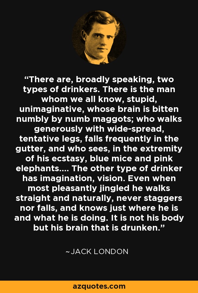 There are, broadly speaking, two types of drinkers. There is the man whom we all know, stupid, unimaginative, whose brain is bitten numbly by numb maggots; who walks generously with wide-spread, tentative legs, falls frequently in the gutter, and who sees, in the extremity of his ecstasy, blue mice and pink elephants.... The other type of drinker has imagination, vision. Even when most pleasantly jingled he walks straight and naturally, never staggers nor falls, and knows just where he is and what he is doing. It is not his body but his brain that is drunken. - Jack London