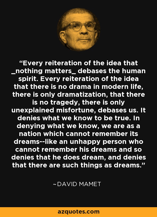 Every reiteration of the idea that _nothing matters_ debases the human spirit. Every reiteration of the idea that there is no drama in modern life, there is only dramatization, that there is no tragedy, there is only unexplained misfortune, debases us. It denies what we know to be true. In denying what we know, we are as a nation which cannot remember its dreams--like an unhappy person who cannot remember his dreams and so denies that he does dream, and denies that there are such things as dreams. - David Mamet