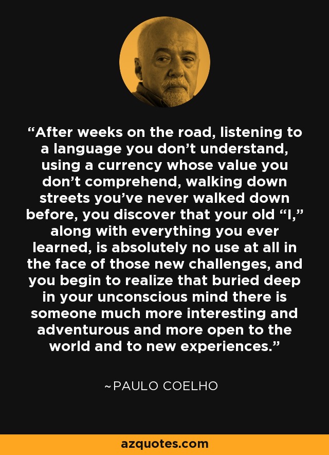 After weeks on the road, listening to a language you don’t understand, using a currency whose value you don’t comprehend, walking down streets you’ve never walked down before, you discover that your old “I,” along with everything you ever learned, is absolutely no use at all in the face of those new challenges, and you begin to realize that buried deep in your unconscious mind there is someone much more interesting and adventurous and more open to the world and to new experiences. - Paulo Coelho