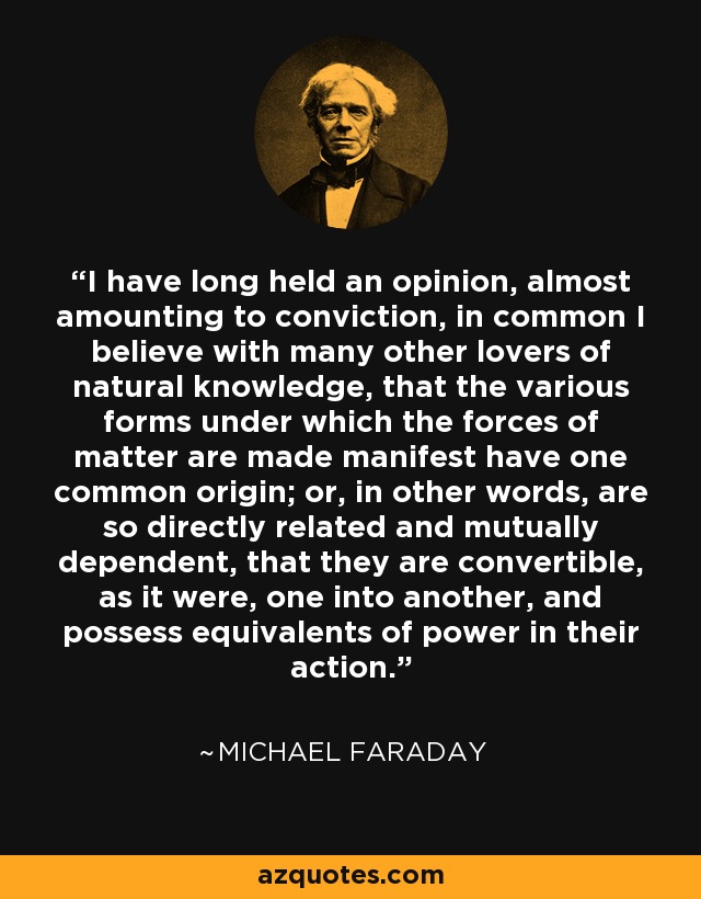 I have long held an opinion, almost amounting to conviction, in common I believe with many other lovers of natural knowledge, that the various forms under which the forces of matter are made manifest have one common origin; or, in other words, are so directly related and mutually dependent, that they are convertible, as it were, one into another, and possess equivalents of power in their action. - Michael Faraday