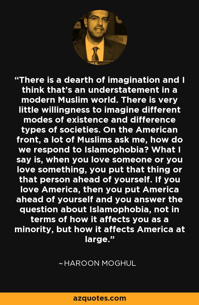 There is a dearth of imagination and I think that's an understatement in a modern Muslim world. There is very little willingness to imagine different modes of existence and difference types of societies. On the American front, a lot of Muslims ask me, how do we respond to Islamophobia? What I say is, when you love someone or you love something, you put that thing or that person ahead of yourself. If you love America, then you put America ahead of yourself and you answer the question about Islamophobia, not in terms of how it affects you as a minority, but how it affects America at large. - Haroon Moghul