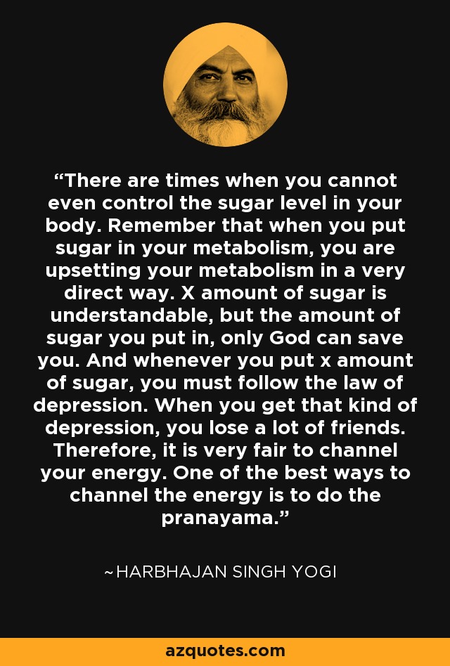 There are times when you cannot even control the sugar level in your body. Remember that when you put sugar in your metabolism, you are upsetting your metabolism in a very direct way. X amount of sugar is understandable, but the amount of sugar you put in, only God can save you. And whenever you put x amount of sugar, you must follow the law of depression. When you get that kind of depression, you lose a lot of friends. Therefore, it is very fair to channel your energy. One of the best ways to channel the energy is to do the pranayama. - Harbhajan Singh Yogi