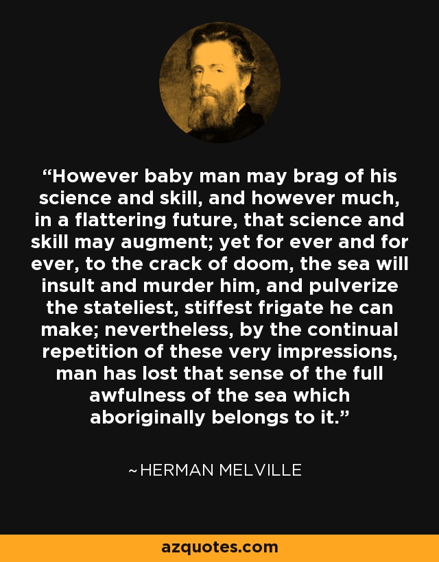 However baby man may brag of his science and skill, and however much, in a flattering future, that science and skill may augment; yet for ever and for ever, to the crack of doom, the sea will insult and murder him, and pulverize the stateliest, stiffest frigate he can make; nevertheless, by the continual repetition of these very impressions, man has lost that sense of the full awfulness of the sea which aboriginally belongs to it. - Herman Melville