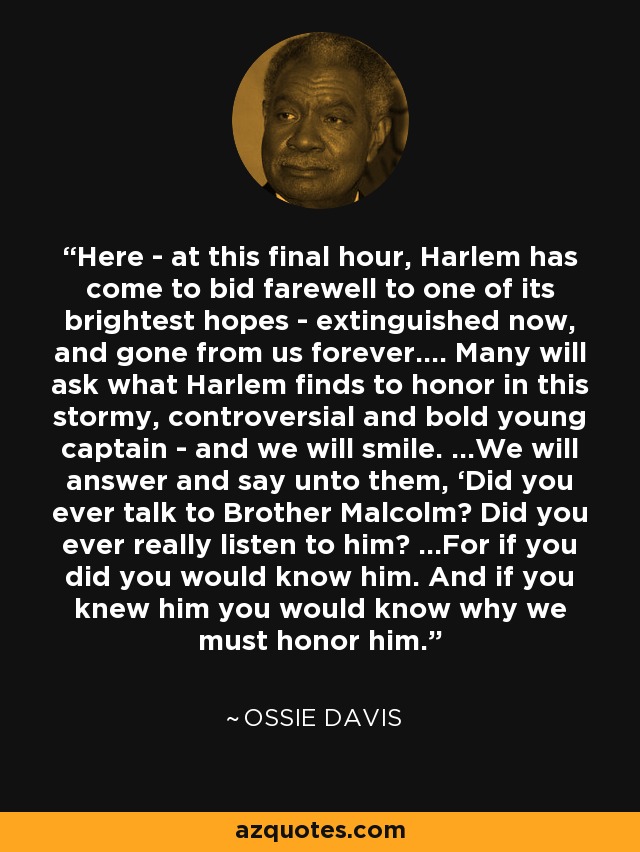 Here - at this final hour, Harlem has come to bid farewell to one of its brightest hopes - extinguished now, and gone from us forever.... Many will ask what Harlem finds to honor in this stormy, controversial and bold young captain - and we will smile. ...We will answer and say unto them, ‘Did you ever talk to Brother Malcolm? Did you ever really listen to him? ...For if you did you would know him. And if you knew him you would know why we must honor him.' - Ossie Davis
