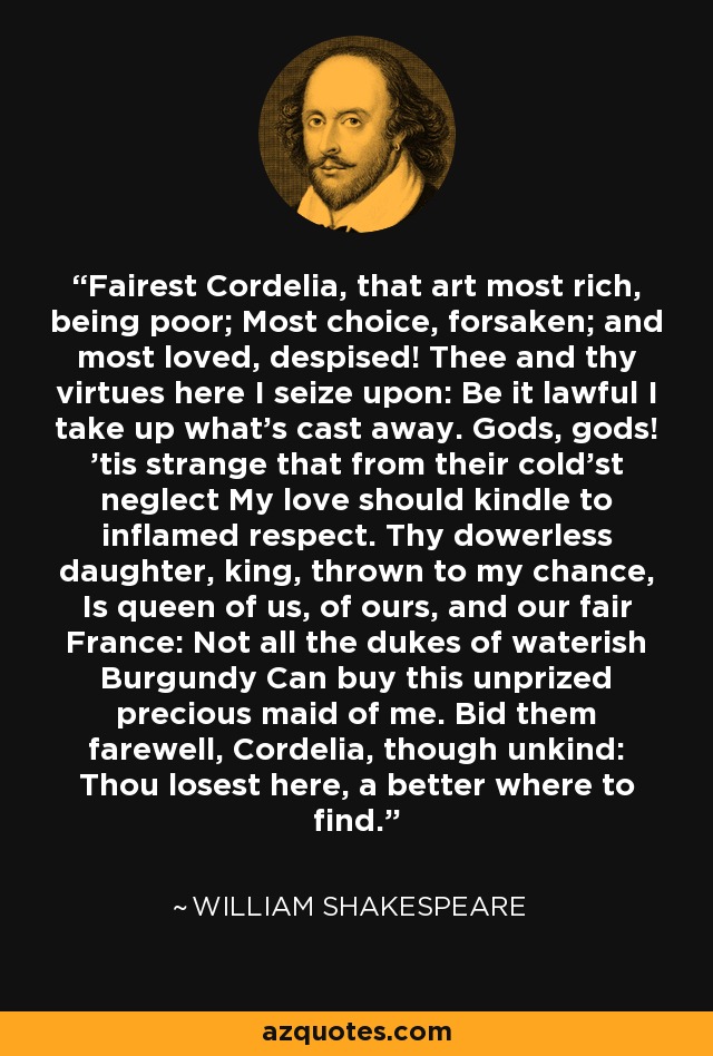Fairest Cordelia, that art most rich, being poor; Most choice, forsaken; and most loved, despised! Thee and thy virtues here I seize upon: Be it lawful I take up what's cast away. Gods, gods! 'tis strange that from their cold'st neglect My love should kindle to inflamed respect. Thy dowerless daughter, king, thrown to my chance, Is queen of us, of ours, and our fair France: Not all the dukes of waterish Burgundy Can buy this unprized precious maid of me. Bid them farewell, Cordelia, though unkind: Thou losest here, a better where to find. - William Shakespeare