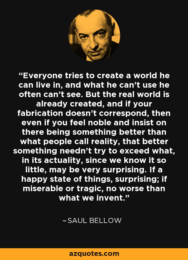 Everyone tries to create a world he can live in, and what he can't use he often can't see. But the real world is already created, and if your fabrication doesn't correspond, then even if you feel noble and insist on there being something better than what people call reality, that better something needn't try to exceed what, in its actuality, since we know it so little, may be very surprising. If a happy state of things, surprising; if miserable or tragic, no worse than what we invent. - Saul Bellow