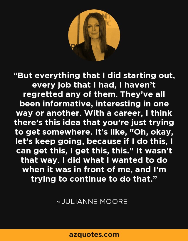 But everything that I did starting out, every job that I had, I haven't regretted any of them. They've all been informative, interesting in one way or another. With a career, I think there's this idea that you're just trying to get somewhere. It's like, 