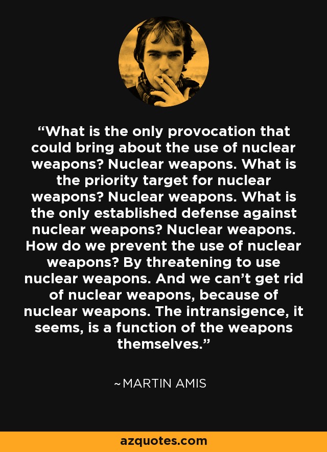 What is the only provocation that could bring about the use of nuclear weapons? Nuclear weapons. What is the priority target for nuclear weapons? Nuclear weapons. What is the only established defense against nuclear weapons? Nuclear weapons. How do we prevent the use of nuclear weapons? By threatening to use nuclear weapons. And we can't get rid of nuclear weapons, because of nuclear weapons. The intransigence, it seems, is a function of the weapons themselves. - Martin Amis