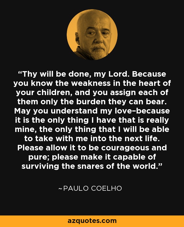 Thy will be done, my Lord. Because you know the weakness in the heart of your children, and you assign each of them only the burden they can bear. May you understand my love–because it is the only thing I have that is really mine, the only thing that I will be able to take with me into the next life. Please allow it to be courageous and pure; please make it capable of surviving the snares of the world. - Paulo Coelho