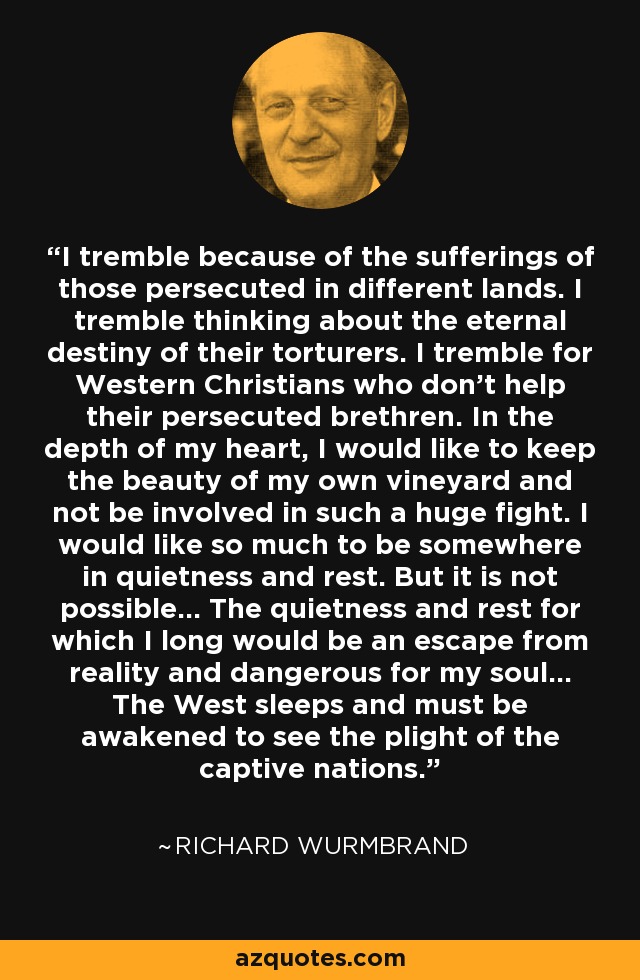 I tremble because of the sufferings of those persecuted in different lands. I tremble thinking about the eternal destiny of their torturers. I tremble for Western Christians who don't help their persecuted brethren. In the depth of my heart, I would like to keep the beauty of my own vineyard and not be involved in such a huge fight. I would like so much to be somewhere in quietness and rest. But it is not possible... The quietness and rest for which I long would be an escape from reality and dangerous for my soul... The West sleeps and must be awakened to see the plight of the captive nations. - Richard Wurmbrand