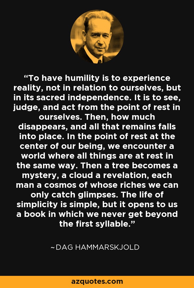 To have humility is to experience reality, not in relation to ourselves, but in its sacred independence. It is to see, judge, and act from the point of rest in ourselves. Then, how much disappears, and all that remains falls into place. In the point of rest at the center of our being, we encounter a world where all things are at rest in the same way. Then a tree becomes a mystery, a cloud a revelation, each man a cosmos of whose riches we can only catch glimpses. The life of simplicity is simple, but it opens to us a book in which we never get beyond the first syllable. - Dag Hammarskjold