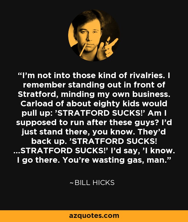 I'm not into those kind of rivalries. I remember standing out in front of Stratford, minding my own business. Carload of about eighty kids would pull up: 'STRATFORD SUCKS!' Am I supposed to run after these guys? I'd just stand there, you know. They'd back up. 'STRATFORD SUCKS! ...STRATFORD SUCKS!' I'd say, 'I know. I go there. You're wasting gas, man. - Bill Hicks