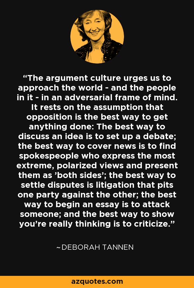 The argument culture urges us to approach the world - and the people in it - in an adversarial frame of mind. It rests on the assumption that opposition is the best way to get anything done: The best way to discuss an idea is to set up a debate; the best way to cover news is to find spokespeople who express the most extreme, polarized views and present them as 'both sides'; the best way to settle disputes is litigation that pits one party against the other; the best way to begin an essay is to attack someone; and the best way to show you're really thinking is to criticize. - Deborah Tannen