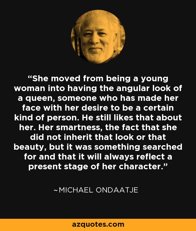 She moved from being a young woman into having the angular look of a queen, someone who has made her face with her desire to be a certain kind of person. He still likes that about her. Her smartness, the fact that she did not inherit that look or that beauty, but it was something searched for and that it will always reflect a present stage of her character. - Michael Ondaatje