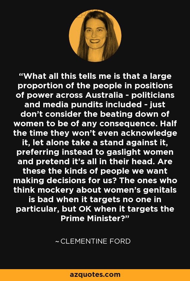 What all this tells me is that a large proportion of the people in positions of power across Australia - politicians and media pundits included - just don't consider the beating down of women to be of any consequence. Half the time they won't even acknowledge it, let alone take a stand against it, preferring instead to gaslight women and pretend it's all in their head. Are these the kinds of people we want making decisions for us? The ones who think mockery about women's genitals is bad when it targets no one in particular, but OK when it targets the Prime Minister? - Clementine Ford