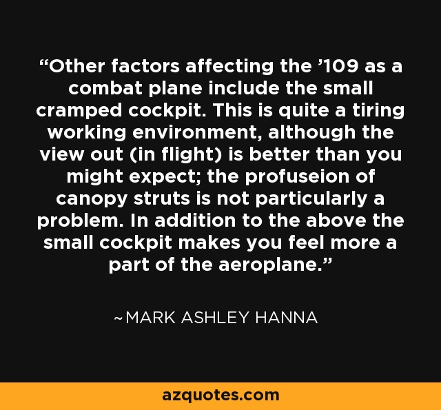 Other factors affecting the '109 as a combat plane include the small cramped cockpit. This is quite a tiring working environment, although the view out (in flight) is better than you might expect; the profuseion of canopy struts is not particularly a problem. In addition to the above the small cockpit makes you feel more a part of the aeroplane. - Mark Ashley Hanna