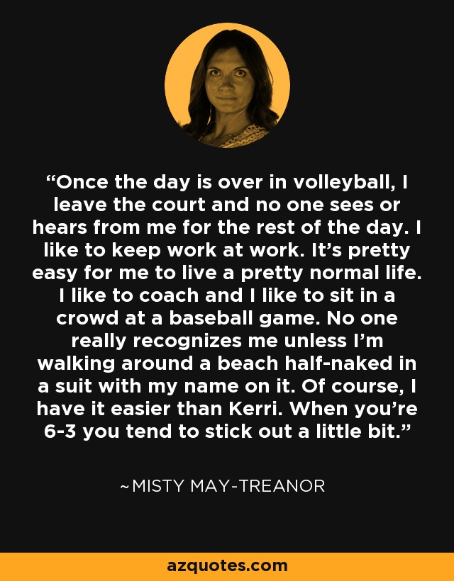 Once the day is over in volleyball, I leave the court and no one sees or hears from me for the rest of the day. I like to keep work at work. It's pretty easy for me to live a pretty normal life. I like to coach and I like to sit in a crowd at a baseball game. No one really recognizes me unless I'm walking around a beach half-naked in a suit with my name on it. Of course, I have it easier than Kerri. When you're 6-3 you tend to stick out a little bit. - Misty May-Treanor