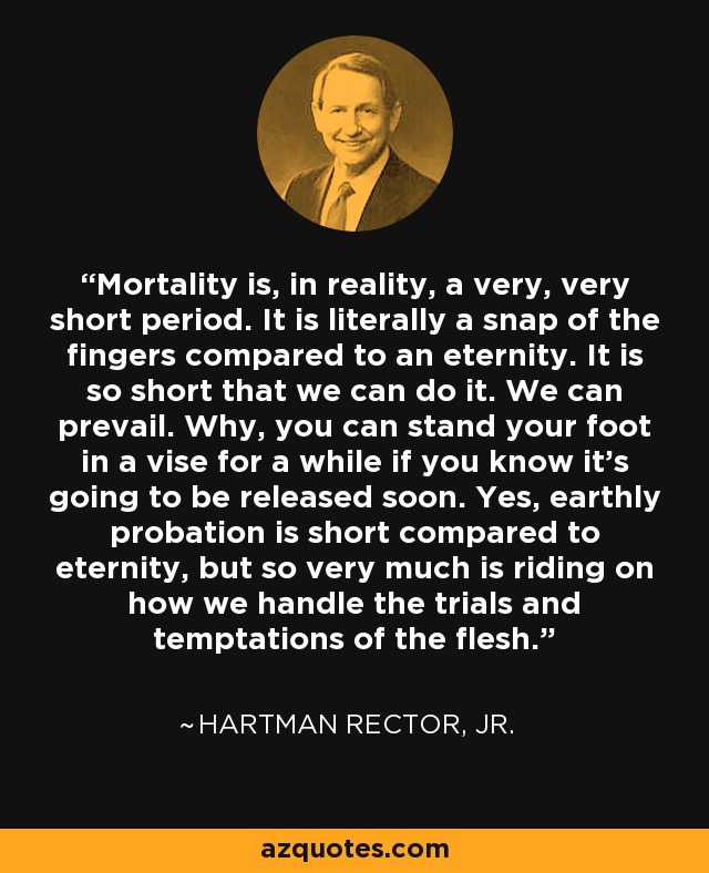 Mortality is, in reality, a very, very short period. It is literally a snap of the fingers compared to an eternity. It is so short that we can do it. We can prevail. Why, you can stand your foot in a vise for a while if you know it's going to be released soon. Yes, earthly probation is short compared to eternity, but so very much is riding on how we handle the trials and temptations of the flesh. - Hartman Rector, Jr.