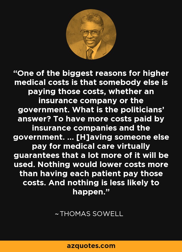 One of the biggest reasons for higher medical costs is that somebody else is paying those costs, whether an insurance company or the government. What is the politicians' answer? To have more costs paid by insurance companies and the government. ... [H]aving someone else pay for medical care virtually guarantees that a lot more of it will be used. Nothing would lower costs more than having each patient pay those costs. And nothing is less likely to happen. - Thomas Sowell