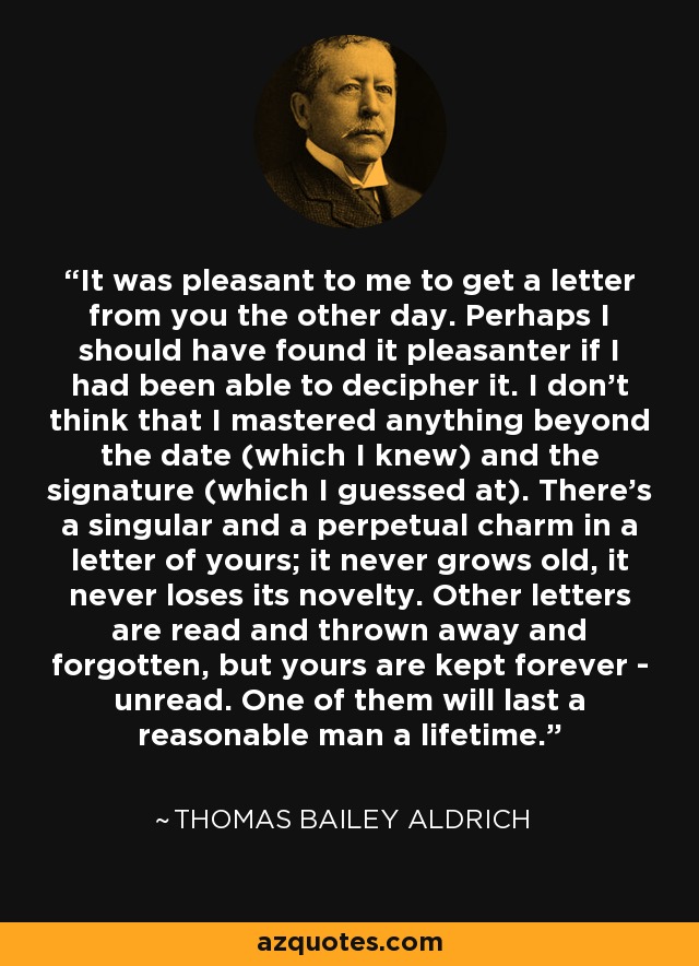 It was pleasant to me to get a letter from you the other day. Perhaps I should have found it pleasanter if I had been able to decipher it. I don't think that I mastered anything beyond the date (which I knew) and the signature (which I guessed at). There's a singular and a perpetual charm in a letter of yours; it never grows old, it never loses its novelty. Other letters are read and thrown away and forgotten, but yours are kept forever - unread. One of them will last a reasonable man a lifetime. - Thomas Bailey Aldrich