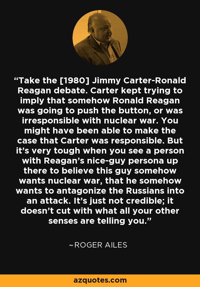 Take the [1980] Jimmy Carter-Ronald Reagan debate. Carter kept trying to imply that somehow Ronald Reagan was going to push the button, or was irresponsible with nuclear war. You might have been able to make the case that Carter was responsible. But it's very tough when you see a person with Reagan's nice-guy persona up there to believe this guy somehow wants nuclear war, that he somehow wants to antagonize the Russians into an attack. It's just not credible; it doesn't cut with what all your other senses are telling you. - Roger Ailes