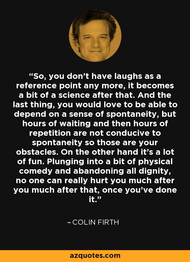 So, you don't have laughs as a reference point any more, it becomes a bit of a science after that. And the last thing, you would love to be able to depend on a sense of spontaneity, but hours of waiting and then hours of repetition are not conducive to spontaneity so those are your obstacles. On the other hand it's a lot of fun. Plunging into a bit of physical comedy and abandoning all dignity, no one can really hurt you much after you much after that, once you've done it. - Colin Firth