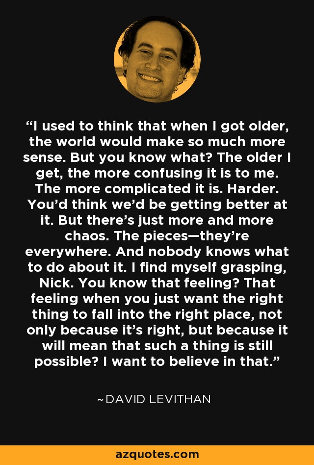 I used to think that when I got older, the world would make so much more sense. But you know what? The older I get, the more confusing it is to me. The more complicated it is. Harder. You’d think we’d be getting better at it. But there’s just more and more chaos. The pieces—they’re everywhere. And nobody knows what to do about it. I find myself grasping, Nick. You know that feeling? That feeling when you just want the right thing to fall into the right place, not only because it’s right, but because it will mean that such a thing is still possible? I want to believe in that. - David Levithan