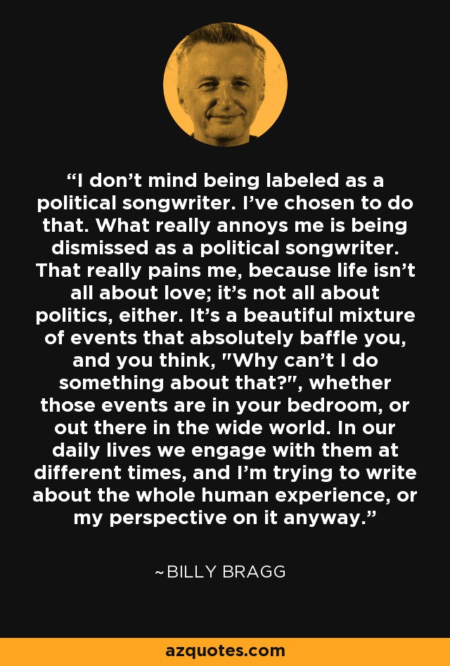 I don't mind being labeled as a political songwriter. I've chosen to do that. What really annoys me is being dismissed as a political songwriter. That really pains me, because life isn't all about love; it's not all about politics, either. It's a beautiful mixture of events that absolutely baffle you, and you think, 
