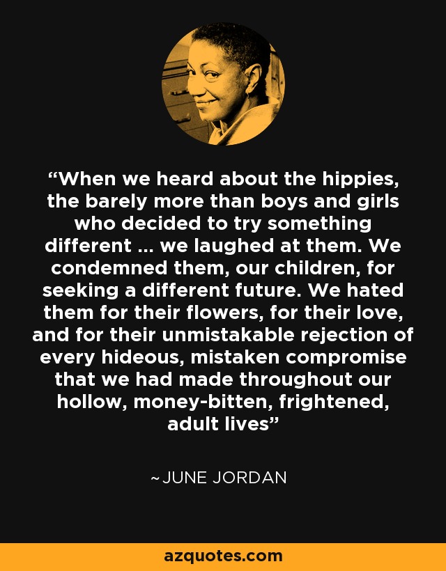 When we heard about the hippies, the barely more than boys and girls who decided to try something different ... we laughed at them. We condemned them, our children, for seeking a different future. We hated them for their flowers, for their love, and for their unmistakable rejection of every hideous, mistaken compromise that we had made throughout our hollow, money-bitten, frightened, adult lives - June Jordan