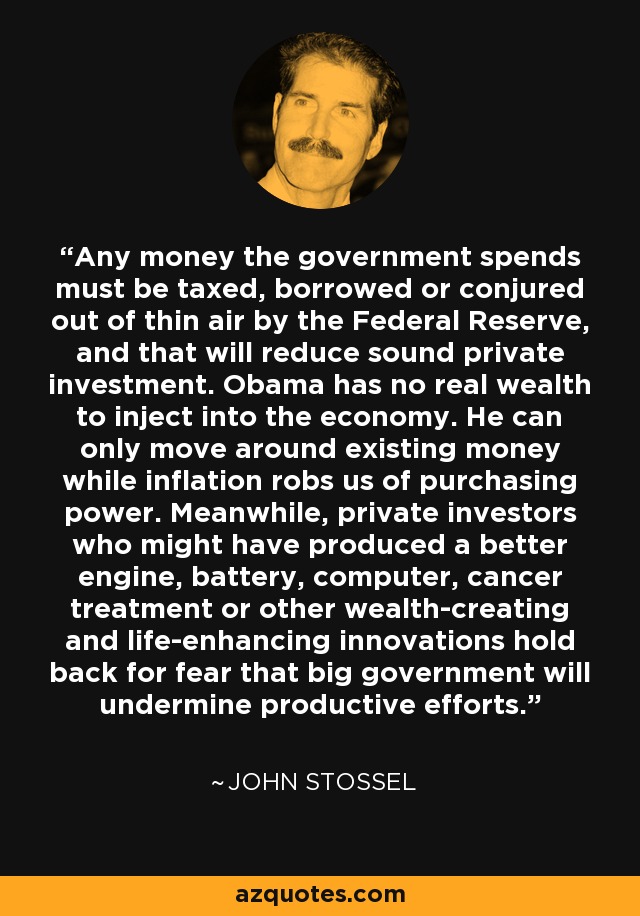 Any money the government spends must be taxed, borrowed or conjured out of thin air by the Federal Reserve, and that will reduce sound private investment. Obama has no real wealth to inject into the economy. He can only move around existing money while inflation robs us of purchasing power. Meanwhile, private investors who might have produced a better engine, battery, computer, cancer treatment or other wealth-creating and life-enhancing innovations hold back for fear that big government will undermine productive efforts. - John Stossel