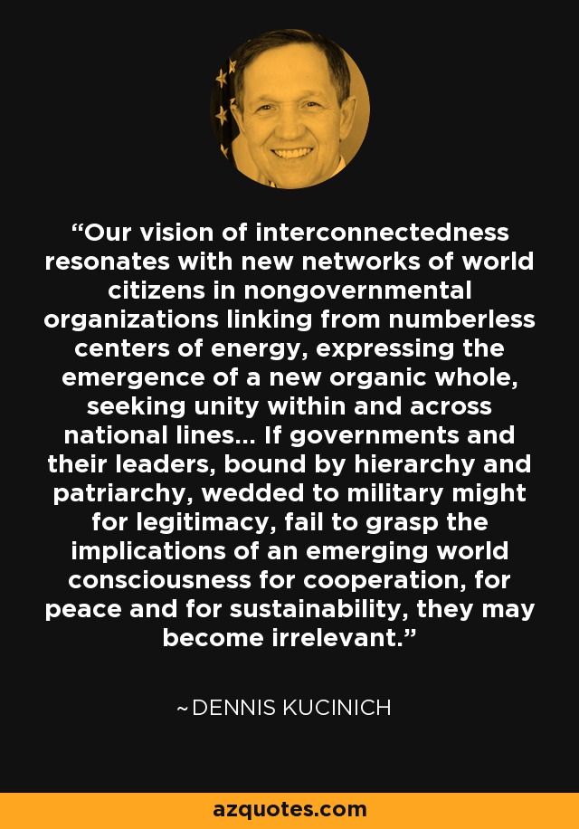 Our vision of interconnectedness resonates with new networks of world citizens in nongovernmental organizations linking from numberless centers of energy, expressing the emergence of a new organic whole, seeking unity within and across national lines... If governments and their leaders, bound by hierarchy and patriarchy, wedded to military might for legitimacy, fail to grasp the implications of an emerging world consciousness for cooperation, for peace and for sustainability, they may become irrelevant. - Dennis Kucinich