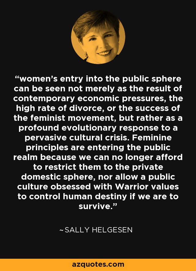 women's entry into the public sphere can be seen not merely as the result of contemporary economic pressures, the high rate of divorce, or the success of the feminist movement, but rather as a profound evolutionary response to a pervasive cultural crisis. Feminine principles are entering the public realm because we can no longer afford to restrict them to the private domestic sphere, nor allow a public culture obsessed with Warrior values to control human destiny if we are to survive. - Sally Helgesen