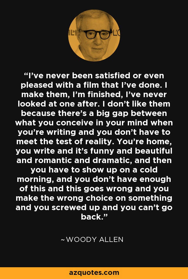 I've never been satisfied or even pleased with a film that I've done. I make them, I'm finished, I've never looked at one after. I don't like them because there's a big gap between what you conceive in your mind when you're writing and you don't have to meet the test of reality. You're home, you write and it's funny and beautiful and romantic and dramatic, and then you have to show up on a cold morning, and you don't have enough of this and this goes wrong and you make the wrong choice on something and you screwed up and you can't go back. - Woody Allen