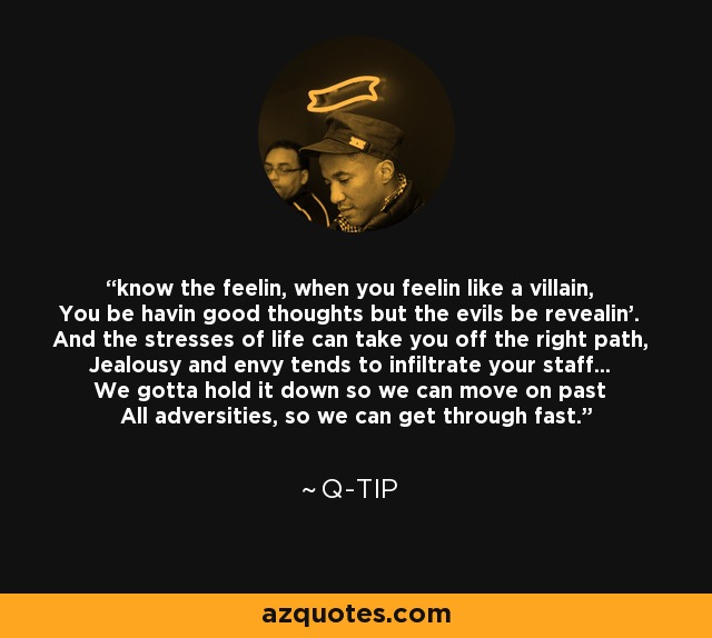 know the feelin, when you feelin like a villain, You be havin good thoughts but the evils be revealin'. And the stresses of life can take you off the right path, Jealousy and envy tends to infiltrate your staff... We gotta hold it down so we can move on past All adversities, so we can get through fast. - Q-Tip